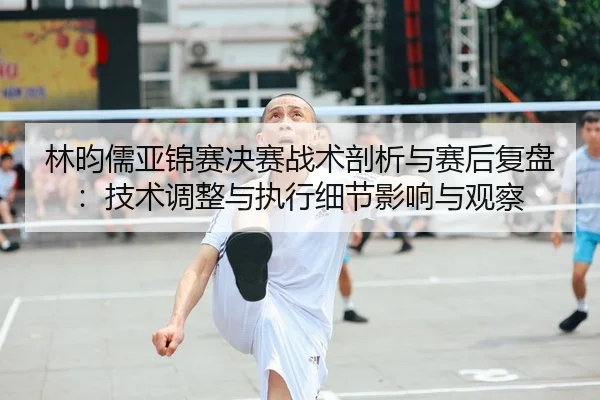 林昀儒亚锦赛决赛战术剖析与赛后复盘：技术调整与执行细节影响与观察