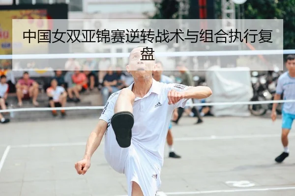 中国女双亚锦赛逆转战术与组合执行复盘
